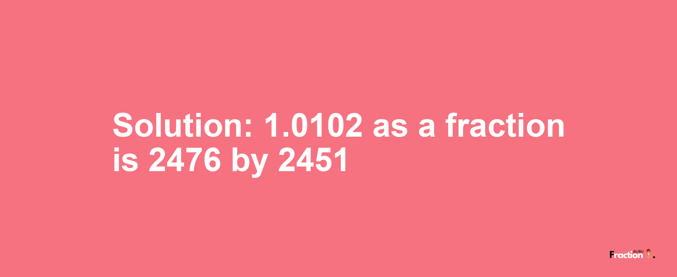 Solution:1.0102 as a fraction is 2476/2451